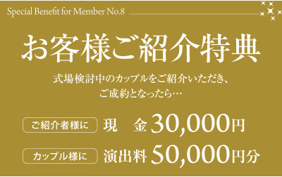 特典８　お客様ご紹介特典　式場検討中のカップルをご紹介いただき、ご成約となったら…　ご紹介者様に現金30000円　カップル様に演出料50000円分