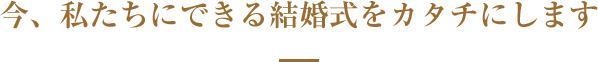 今、私たちにできる結婚式をカタチにします