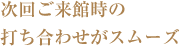 次回ご来館時の打ち合わせがスムーズ