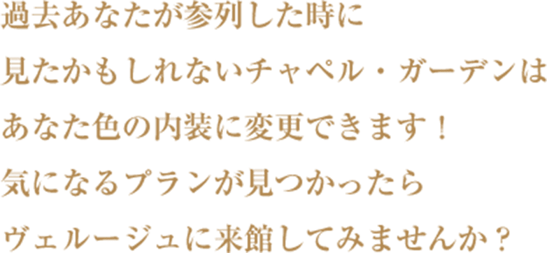 過去あなたが参列した時に見たかもしれないチャペル・ガーデンはあなた色の内装に変更できます！気になるプランが見つかったらヴェルージュに来館してみませんか？